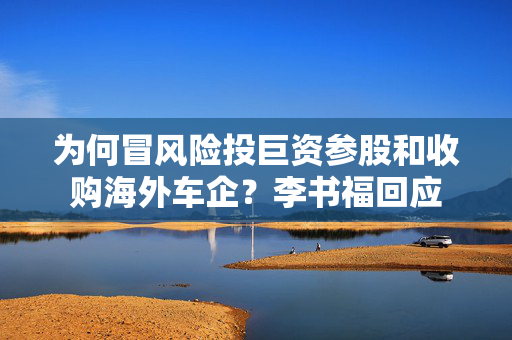 为何冒风险投巨资参股和收购海外车企？李书福回应