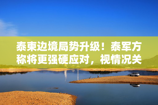 泰柬边境局势升级！泰军方称将更强硬应对，视情况关闭检查站