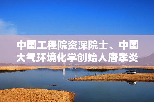 中国工程院资深院士、中国大气环境化学创始人唐孝炎教授逝世