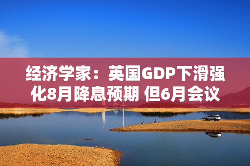 经济学家：英国GDP下滑强化8月降息预期 但6月会议料按兵不动