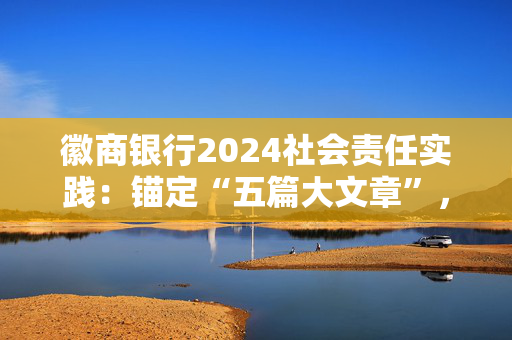 徽商银行2024社会责任实践：锚定“五篇大文章”，共筑可持续发展新生态