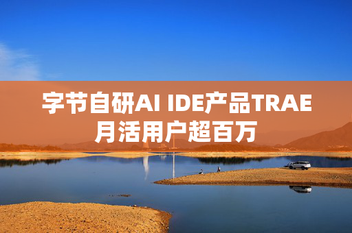 字节自研AI IDE产品TRAE月活用户超百万