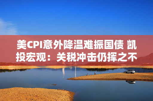 美CPI意外降温难振国债 凯投宏观：关税冲击仍挥之不去