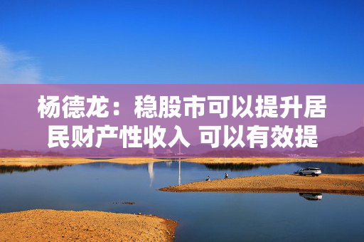 杨德龙：稳股市可以提升居民财产性收入 可以有效提振消费推动经济增长