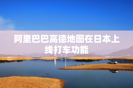 阿里巴巴高德地图在日本上线打车功能
