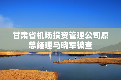 甘肃省机场投资管理公司原总经理马晓军被查