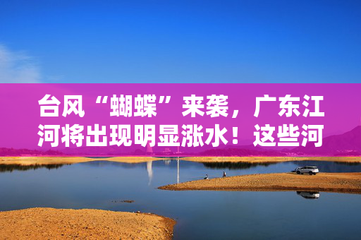 台风“蝴蝶”来袭，广东江河将出现明显涨水！这些河流需重点关注