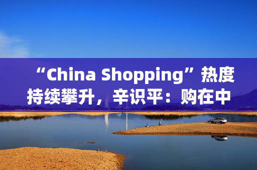 “China Shopping”热度持续攀升，辛识平：购在中国共享精彩