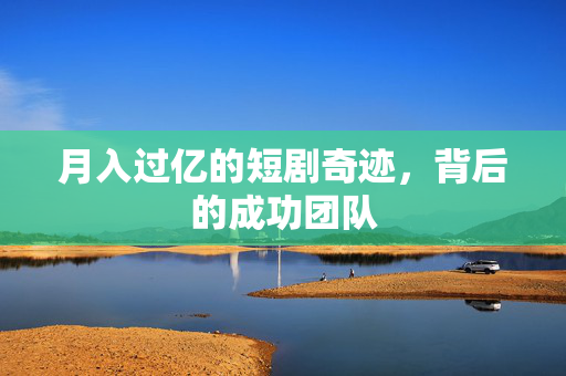 月入过亿的短剧奇迹，背后的成功团队