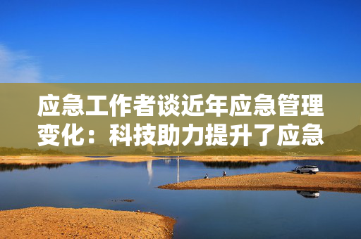 应急工作者谈近年应急管理变化：科技助力提升了应急水平