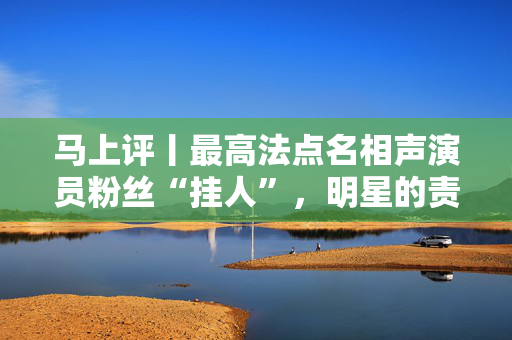 马上评丨最高法点名相声演员粉丝“挂人”，明星的责任呢？