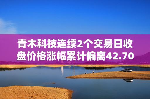 青木科技连续2个交易日收盘价格涨幅累计偏离42.70%