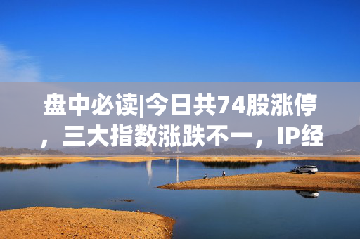 盘中必读|今日共74股涨停，三大指数涨跌不一，IP经济集体大涨