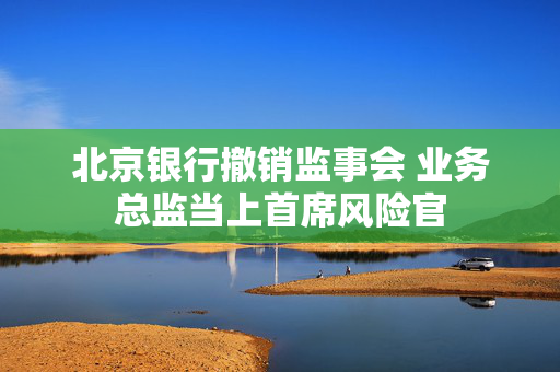 北京银行撤销监事会 业务总监当上首席风险官