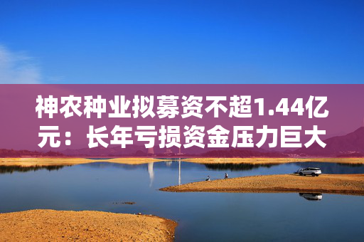 神农种业拟募资不超1.44亿元：长年亏损资金压力巨大 逆势扩张会带来什么后果？
