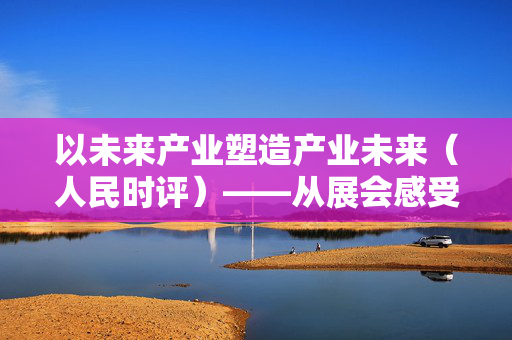 以未来产业塑造产业未来（人民时评）——从展会感受中国经济脉动①