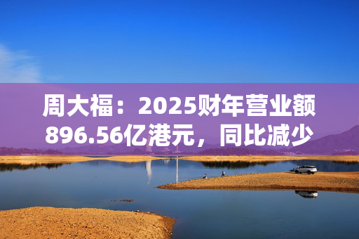 周大福：2025财年营业额896.56亿港元，同比减少17.5%