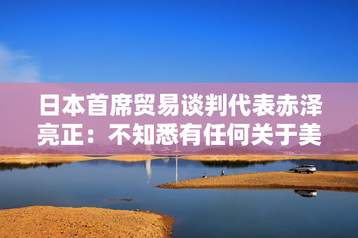 日本首席贸易谈判代表赤泽亮正：不知悉有任何关于美国国债的讨论