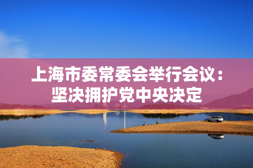 上海市委常委会举行会议：坚决拥护党中央决定