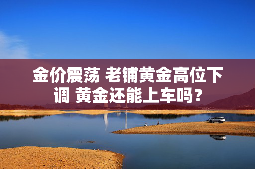 金价震荡 老铺黄金高位下调 黄金还能上车吗？