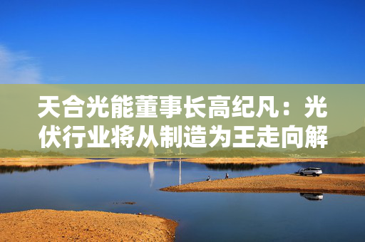 天合光能董事长高纪凡：光伏行业将从制造为王走向解决方案为王