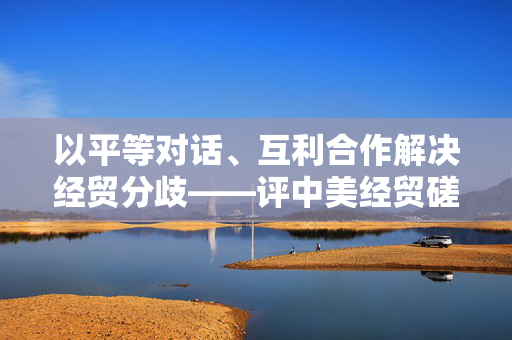 以平等对话、互利合作解决经贸分歧——评中美经贸磋商机制首次会议