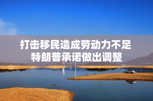 打击移民造成劳动力不足 特朗普承诺做出调整
