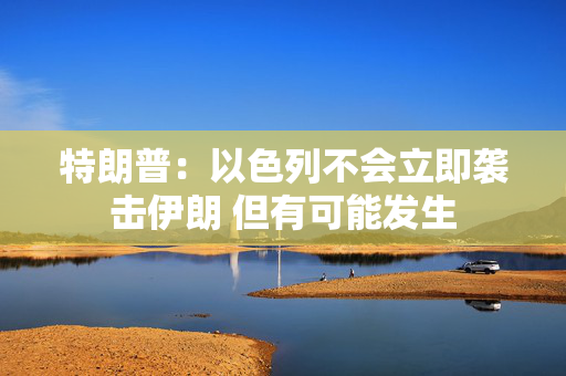 特朗普：以色列不会立即袭击伊朗 但有可能发生