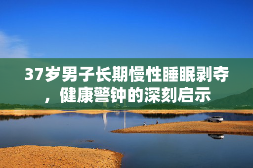 37岁男子长期慢性睡眠剥夺，健康警钟的深刻启示