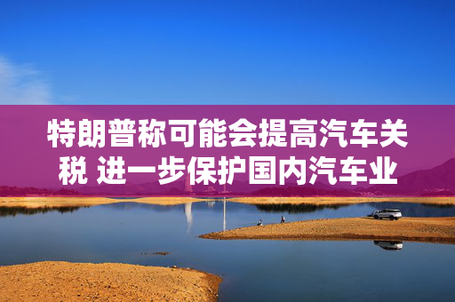 特朗普称可能会提高汽车关税 进一步保护国内汽车业