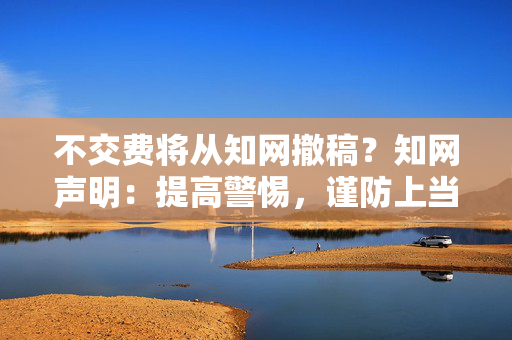 不交费将从知网撤稿？知网声明：提高警惕，谨防上当受骗