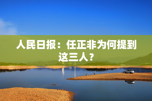人民日报：任正非为何提到这三人？