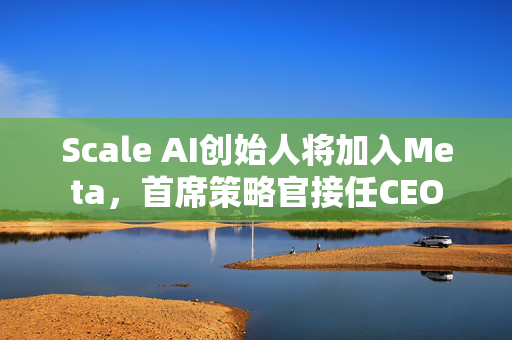 Scale AI创始人将加入Meta，首席策略官接任CEO