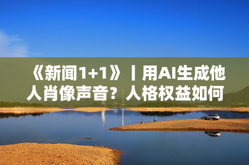 《新闻1+1》丨用AI生成他人肖像声音？人格权益如何保护？