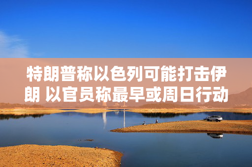特朗普称以色列可能打击伊朗 以官员称最早或周日行动