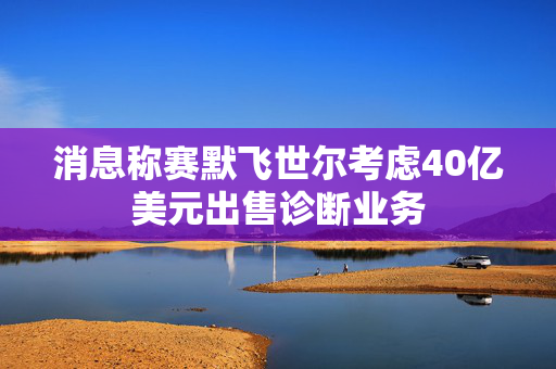 消息称赛默飞世尔考虑40亿美元出售诊断业务
