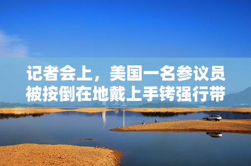记者会上，美国一名参议员被按倒在地戴上手铐强行带走