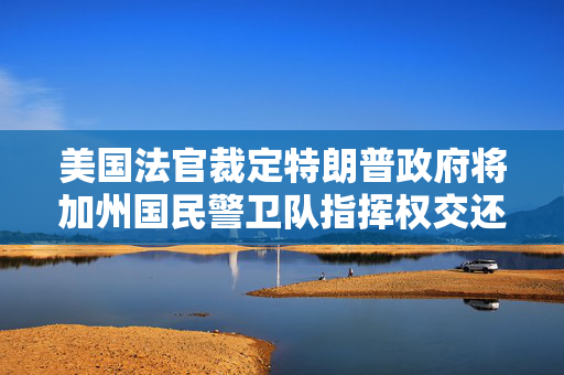 美国法官裁定特朗普政府将加州国民警卫队指挥权交还州长