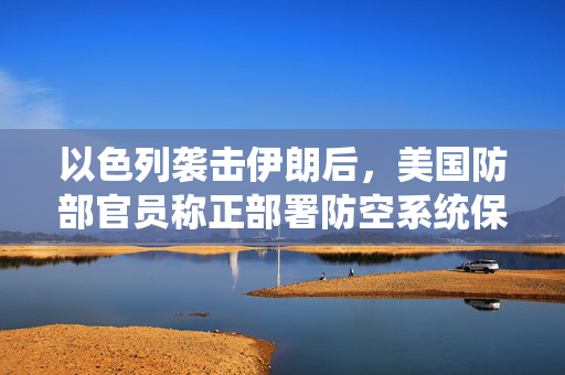 以色列袭击伊朗后，美国防部官员称正部署防空系统保护驻中东美军