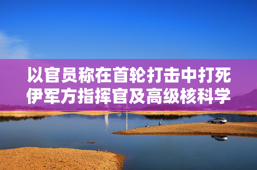 以官员称在首轮打击中打死伊军方指挥官及高级核科学家