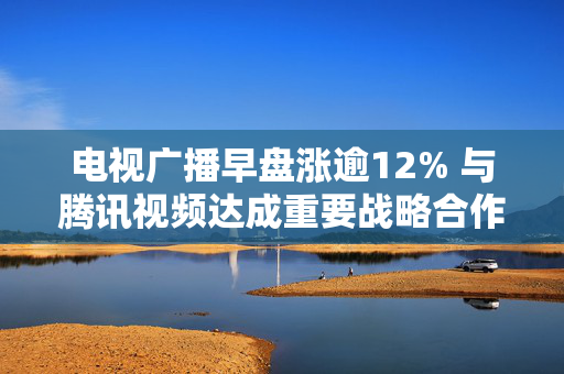 电视广播早盘涨逾12% 与腾讯视频达成重要战略合作