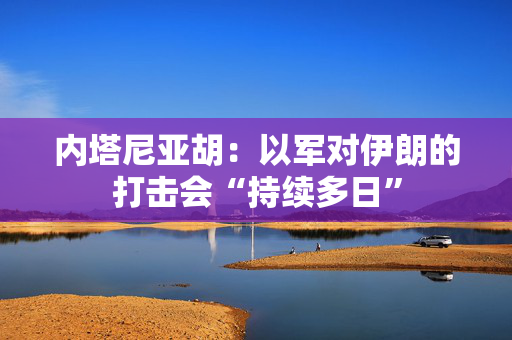 内塔尼亚胡：以军对伊朗的打击会“持续多日”