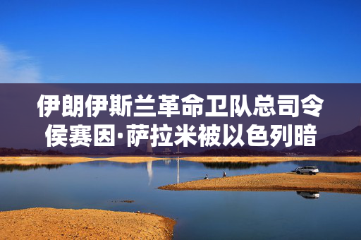 伊朗伊斯兰革命卫队总司令侯赛因·萨拉米被以色列暗杀
