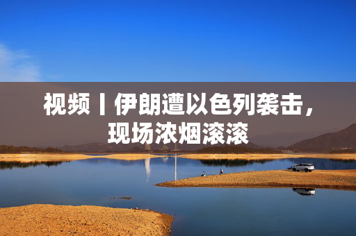 视频丨伊朗遭以色列袭击，现场浓烟滚滚