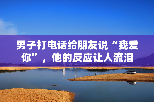 男子打电话给朋友说“我爱你”，他的反应让人流泪
