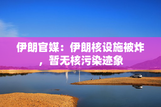 伊朗官媒：伊朗核设施被炸，暂无核污染迹象