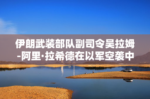 伊朗武装部队副司令吴拉姆-阿里·拉希德在以军空袭中身亡