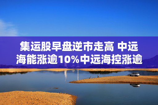 集运股早盘逆市走高 中远海能涨逾10%中远海控涨逾5%