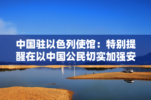 中国驻以色列使馆：特别提醒在以中国公民切实加强安全防范