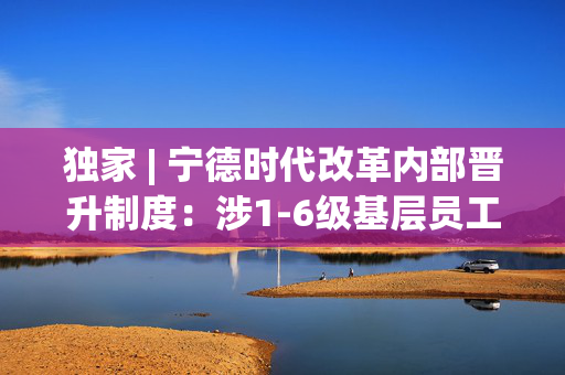 独家 | 宁德时代改革内部晋升制度：涉1-6级基层员工，升职难度或增大